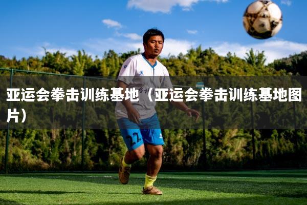 亚运会拳击训练基地（亚运会拳击训练基地图片）