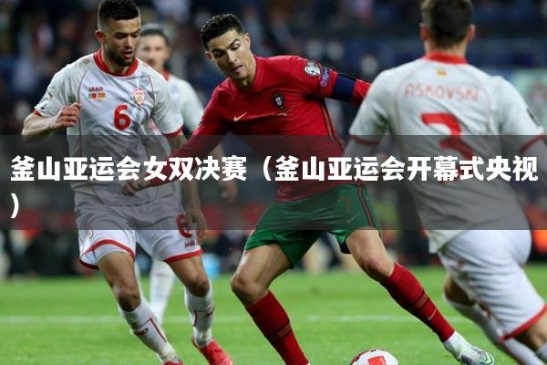 釜山亚运会女双决赛(釜山亚运会开幕式央视)