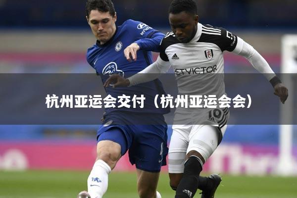 杭州亚运会交付(杭州亚运会会)