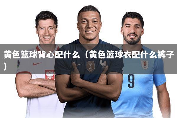 黄色篮球背心配什么(黄色篮球衣配什么裤子)