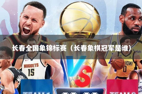 长春全国象锦标赛(长春象棋冠军是谁)