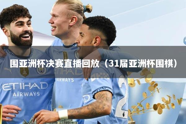 围亚洲杯决赛直播回放（31届亚洲杯围棋）